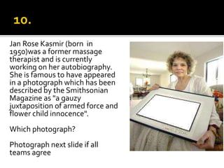 Jan Rose Kasmir (born in
1950)was a former massage
therapist and is currently
working on her autobiography.
She is famous to have appeared
in a photograph which has been
described by the Smithsonian
Magazine as "a gauzy
juxtaposition of armed force and
flower child innocence".
Which photograph?
Photograph next slide if all
teams agree
 