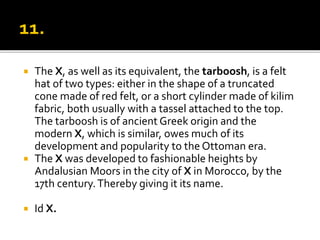  The X, as well as its equivalent, the tarboosh, is a felt
hat of two types: either in the shape of a truncated
cone made of red felt, or a short cylinder made of kilim
fabric, both usually with a tassel attached to the top.
The tarboosh is of ancient Greek origin and the
modern X, which is similar, owes much of its
development and popularity to the Ottoman era.
 The X was developed to fashionable heights by
Andalusian Moors in the city of X in Morocco, by the
17th century.Thereby giving it its name.
 Id X.
 