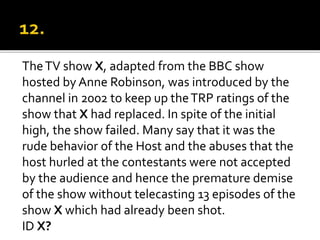 TheTV show X, adapted from the BBC show
hosted by Anne Robinson, was introduced by the
channel in 2002 to keep up theTRP ratings of the
show that X had replaced. In spite of the initial
high, the show failed. Many say that it was the
rude behavior of the Host and the abuses that the
host hurled at the contestants were not accepted
by the audience and hence the premature demise
of the show without telecasting 13 episodes of the
show X which had already been shot.
ID X?
 