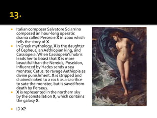  Italian composer Salvatore Sciarrino
composed an hour-long operatic
drama called Perseo e X in 2000 which
tells the story of X.
 In Greek mythology, X is the daughter
of Cepheus, anAethiopian king, and
Cassiopeia.When Cassiopeia's hubris
leads her to boast that X is more
beautiful than the Nereids, Poseidon,
influenced by Hades sends a sea
monster, Cetus, to ravageAethiopia as
divine punishment. X is stripped and
chained naked to a rock as a sacrifice
to sate the monster, but is saved from
death by Perseus.
 X is represented in the northern sky
by the constellation X, which contains
the galaxy X.
 ID X?
 
