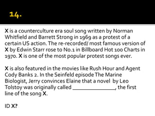 X is a counterculture era soul song written by Norman
Whitfield and Barrett Strong in 1969 as a protest of a
certain US action.The re-recorded/ most famous version of
X by Edwin Starr rose to No.1 in Billboard Hot 100 Charts in
1970. X is one of the most popular protest songs ever.
X is also featured in the movies like Rush Hour and Agent
Cody Banks 2. In the Seinfeld episodeThe Marine
Biologist, Jerry convinces Elaine that a novel by Leo
Tolstoy was originally called _______________, the first
line of the song X.
ID X?
 