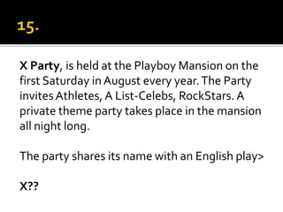X Party, is held at the Playboy Mansion on the
first Saturday in August every year.The Party
invitesAthletes, A List-Celebs, RockStars. A
private theme party takes place in the mansion
all night long.
The party shares its name with an English play>
X??
 