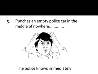 5. Punches an empty police car in the
middle of nowhere………….
The police knows immediately
 