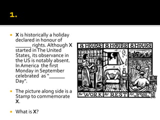  X is historically a holiday
declared in honour of
______ rights. Although X
started inThe United
States, its observance in
the US is notably absent.
In America the first
Monday in September
celebrated as “______
Day".
 The picture along side is a
Stamp to commemorate
X.
 What is X?
 