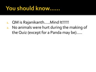 1. QM is Rajanikanth…..Mind It!!!!!!
2. No animals were hurt during the making of
the Quiz (except for a Panda may be)…..
 