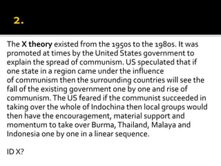 The X theory existed from the 1950s to the 1980s. It was
promoted at times by the United States government to
explain the spread of communism. US speculated that if
one state in a region came under the influence
of communism then the surrounding countries will see the
fall of the existing government one by one and rise of
communism.The US feared if the communist succeeded in
taking over the whole of Indochina then local groups would
then have the encouragement, material support and
momentum to take over Burma,Thailand, Malaya and
Indonesia one by one in a linear sequence.
ID X?
 