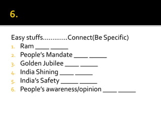 Easy stuffs………….Connect(Be Specific)
1. Ram ____ _____
2. People’s Mandate ____ _____
3. Golden Jubilee ____ _____
4. India Shining ____ _____
5. India’s Safety _____ _____
6. People’s awareness/opinion ____ _____
 