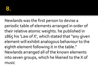 Newlands was the first person to devise a
periodic table of elements arranged in order of
their relative atomic weights. he published in
1865 his 'Law of X', which stated that "any given
element will exhibit analogous behaviour to the
eighth element following it in the table.“
Newlands arranged all of the known elements
into seven groups, which he likened to the X of
music
 
