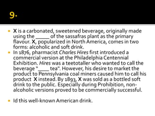  X is a carbonated, sweetened beverage, originally made
using the _____ of the sassafras plant as the primary
flavour. X, popularized in North America, comes in two
forms: alcoholic and soft drink.
 In 1876, pharmacist Charles Hires first introduced a
commercial version at the Philadelphia Centennial
Exhibition. Hires was a teetotaller who wanted to call the
beverage “____ tea". However, his desire to market the
product to Pennsylvania coal miners caused him to call his
product X instead.By 1893, X was sold as a bottled soft
drink to the public. Especially during Prohibition, non-
alcoholic versions proved to be commercially successful.
 Id this well-known American drink.
 