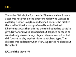 X was the fifth choice for the role.The relatively unknown
actor was not even on the director's radar who wanted to
cast Raaj Kumar. Raaj Kumar declined because he disliked
the smell of the dirctor's preferred brand of hair oil.
Dharmendra was then offered the role but had no dates to
give. Dev Anand was approached but dropped because he
wanted sing his own songs. Rajesh Khanna was asked but
didn't want to play against his romantic hero type.The
director was in despair when Pran, suggested he check out
the actor X.
ID X and the Movie???
 