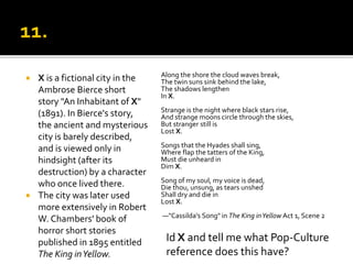  X is a fictional city in the
Ambrose Bierce short
story "An Inhabitant of X"
(1891). In Bierce's story,
the ancient and mysterious
city is barely described,
and is viewed only in
hindsight (after its
destruction) by a character
who once lived there.
 The city was later used
more extensively in Robert
W. Chambers' book of
horror short stories
published in 1895 entitled
The King inYellow.
Along the shore the cloud waves break,
The twin suns sink behind the lake,
The shadows lengthen
In X.
Strange is the night where black stars rise,
And strange moons circle through the skies,
But stranger still is
Lost X.
Songs that the Hyades shall sing,
Where flap the tatters of the King,
Must die unheard in
Dim X.
Song of my soul, my voice is dead,
Die thou, unsung, as tears unshed
Shall dry and die in
Lost X.
—"Cassilda's Song" in The King inYellow Act 1, Scene 2
6.
Id X and tell me what Pop-Culture
reference does this have?
 