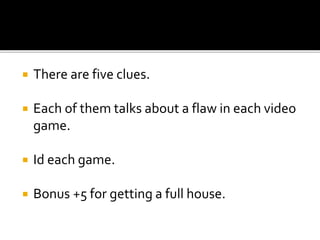  There are five clues.
 Each of them talks about a flaw in each video
game.
 Id each game.
 Bonus +5 for getting a full house.
 