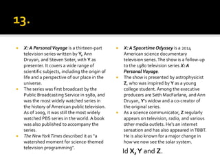  X: A PersonalVoyage is a thirteen-part
television series written by Y, Ann
Druyan, and Steven Soter, with Y as
presenter. It covers a wide range of
scientific subjects, including the origin of
life and a perspective of our place in the
universe.
 The series was first broadcast by the
Public Broadcasting Service in 1980, and
was the most widely watched series in
the history of American public television.
As of 2009, it was still the most widely
watched PBS series in the world. A book
was also published to accompany the
series.
 The NewYorkTimes described it as "a
watershed moment for science-themed
television programming".
 X: A Spacetime Odyssey is a 2014
American science documentary
television series.The show is a follow-up
to the 1980 television series X: A
Personal Voyage.
 The show is presented by astrophysicist
Z, who was inspired by Y as a young
college student. Among the executive
producers are Seth MacFarlane, and Ann
Druyan, Y’s widow and a co-creator of
the original series.
 As a science communicator, Z regularly
appears on television, radio, and various
other media outlets. He’s an internet
sensation and has also appeared inTBBT.
He is also known for a major change in
how we now see the solar system.
Id X,Y and Z.
 