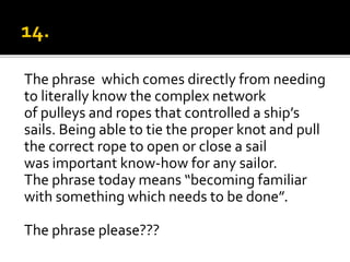 The phrase which comes directly from needing
to literally know the complex network
of pulleys and ropes that controlled a ship’s
sails. Being able to tie the proper knot and pull
the correct rope to open or close a sail
was important know-how for any sailor.
The phrase today means “becoming familiar
with something which needs to be done”.
The phrase please???
 