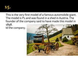 This is the very first model of a famous automobile giant.
The model is P1 and was found in a shed in Austria.The
founder of the company said to have made this model in
1898.
Id the company.
 