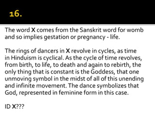 The word X comes from the Sanskrit word for womb
and so implies gestation or pregnancy - life.
The rings of dancers in X revolve in cycles, as time
in Hinduism is cyclical. As the cycle of time revolves,
from birth, to life, to death and again to rebirth, the
only thing that is constant is the Goddess, that one
unmoving symbol in the midst of all of this unending
and infinite movement.The dance symbolizes that
God, represented in feminine form in this case.
ID X???
 