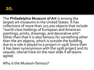 The Philadelphia Museum of Art is among the
largest art museums in the United States. It has
collections of more than 227,000 objects that include
"world-class holdings of European and American
paintings, prints, drawings, and decorative arts".
Other than that it is also famous for something other
than the art objects, which is outside the building,
due to a role it played to a project in 1976.Since then
it has been synonymous with the 1976 project and its
sequels. (AerialView on the next slide if all teams
agree)
Why is the Museum famous?
 