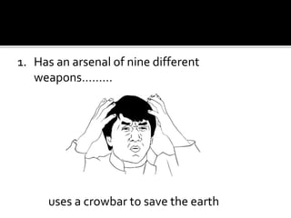 1. Has an arsenal of nine different
weapons………
uses a crowbar to save the earth
 
