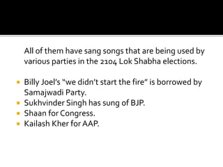 All of them have sang songs that are being used by
various parties in the 2104 Lok Shabha elections.
 Billy Joel’s “we didn’t start the fire” is borrowed by
Samajwadi Party.
 Sukhvinder Singh has sung of BJP.
 Shaan for Congress.
 Kailash Kher for AAP.
 