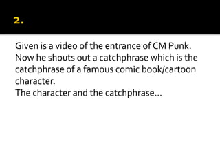Given is a video of the entrance of CM Punk.
Now he shouts out a catchphrase which is the
catchphrase of a famous comic book/cartoon
character.
The character and the catchphrase…
 