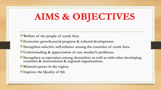 AIMS & OBJECTIVES
Welfare of the people of south Asia.
Economic growth,social progress & cultural development.
Strengthen selective self-reliance among the countries of south Asia.
Understanding & appreciation of one another’s problems.
Strengthen co-operation among themselves as well as with other developing
countries & international & regional organizations.
Maintain peace in the region.
Improve the Quality of life
 
