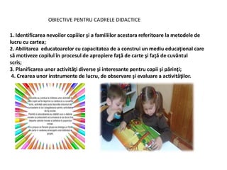 OBIECTIVE PENTRU CADRELE DIDACTICE
1. Identificarea nevoilor copiilor şi a familiilor acestora referitoare la metodele de
lucru cu cartea;
2. Abilitarea educatoarelor cu capacitatea de a construi un mediu educaţional care
să motiveze copilul în procesul de apropiere faţă de carte şi faţă de cuvântul
scris;
3. Planificarea unor activităţi diverse şi interesante pentru copii şi părinţi;
4. Crearea unor instrumente de lucru, de observare şi evaluare a activităţilor.
 