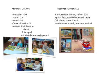 RESURSE UMANE
-Prescolari -30
-Scolari 25
-Parinti -30
-Cadre didactice -5
-Invitati- 2 bilbliotecari
1 ziarist
1 fotograf
actori de la teatru de papusi
RESURSE MATERIALE
Carti, reviste, CD-uri, softuri EDU
Aparat foto, casetofon, masti, tabla
Calculator, povesti audio.
Hartie xerox, scotch, markere, carioci
 