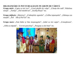 DRAMATIZĂRI CE POT FI REALIZATE PE GRUPE DE VÂRSTĂ
Grupa mică: „Capra cu trei iezi”, „Ursul păcălit de vulpe”, „Căsuţa din oală”, Ridichea
uriaşă”, „Turtiţa”, „Oul năzdrăvan”, „Scufiţa Roşie” etc.
Grupa mijlocie: „Maricica”, „Ciuboţelele ogarului”, „Coliba iepuraşului”, „Găinuşa cea
moţată”, „Puf Alb şi Puf Gri” etc.
Grupa mare: „Fata babei şi fata moşneagului”, „Iedul cu trei capre”, „Cenuşăreasa”,
„Albă-ca-zăpada”, Cei trei purceluşi”, „Punguţa cu doi bani” etc.
 