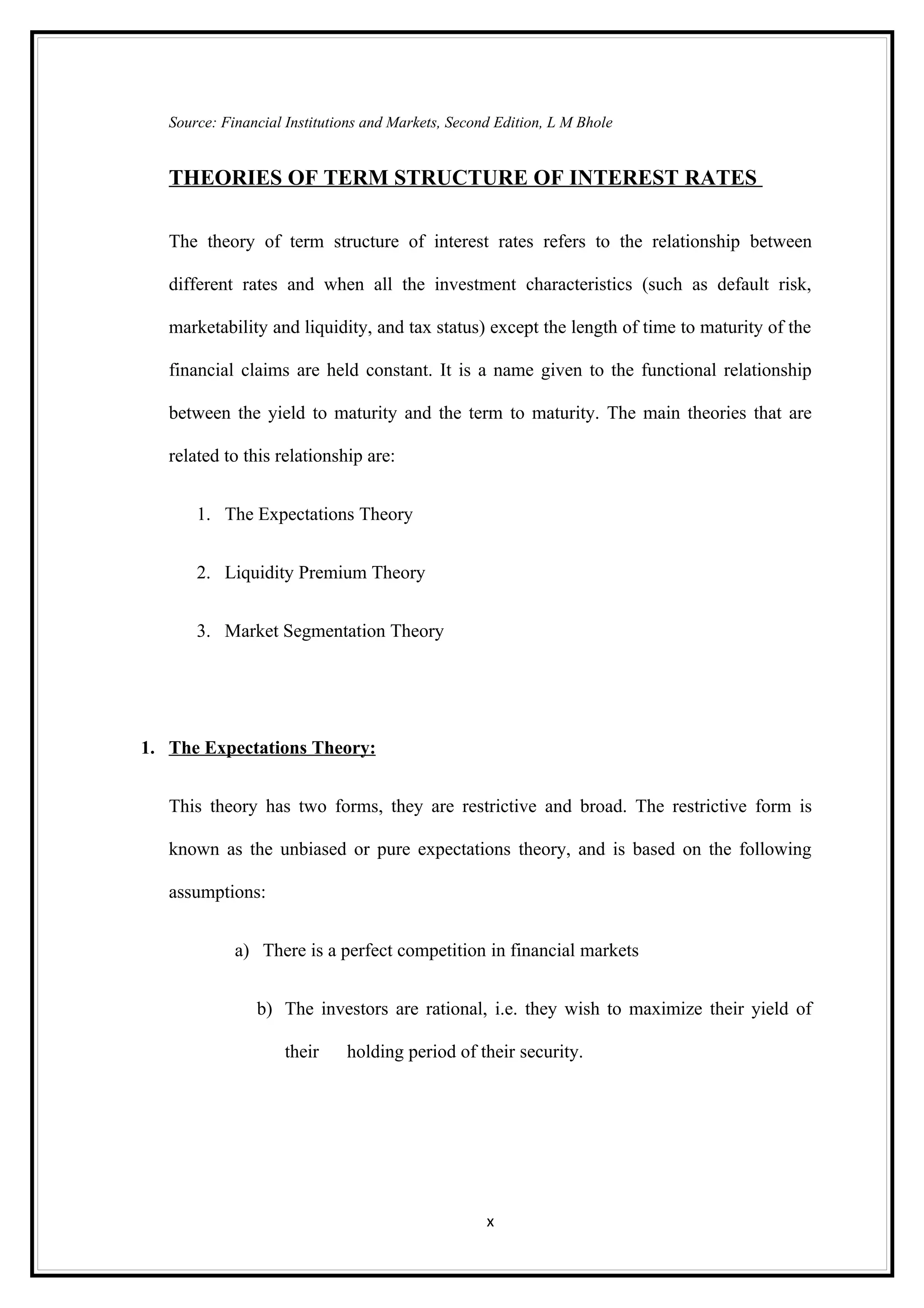Source: Financial Institutions and Markets, Second Edition, L M Bhole


   THEORIES OF TERM STRUCTURE OF INTEREST RATES

   The theory of term structure of interest rates refers to the relationship between

   different rates and when all the investment characteristics (such as default risk,

   marketability and liquidity, and tax status) except the length of time to maturity of the

   financial claims are held constant. It is a name given to the functional relationship

   between the yield to maturity and the term to maturity. The main theories that are

   related to this relationship are:


       1. The Expectations Theory


       2. Liquidity Premium Theory


       3. Market Segmentation Theory




1. The Expectations Theory:


   This theory has two forms, they are restrictive and broad. The restrictive form is

   known as the unbiased or pure expectations theory, and is based on the following

   assumptions:


             a) There is a perfect competition in financial markets


                b) The investors are rational, i.e. they wish to maximize their yield of

                     their    holding period of their security.




                                                    x
 