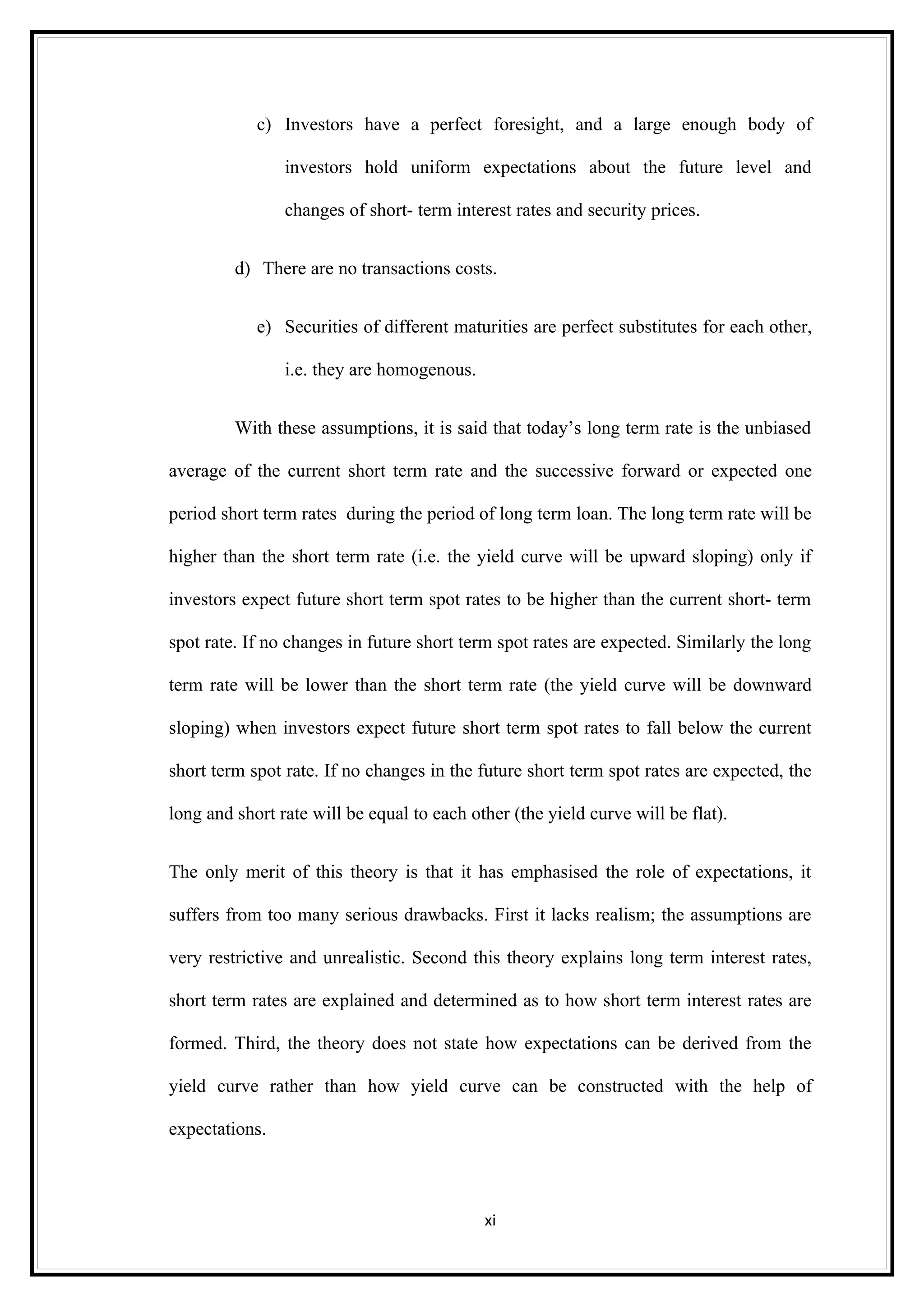 c) Investors have a perfect foresight, and a large enough body of

                investors hold uniform expectations about the future level and

                changes of short- term interest rates and security prices.


         d) There are no transactions costs.


            e) Securities of different maturities are perfect substitutes for each other,

                i.e. they are homogenous.


         With these assumptions, it is said that today’s long term rate is the unbiased

average of the current short term rate and the successive forward or expected one

period short term rates during the period of long term loan. The long term rate will be

higher than the short term rate (i.e. the yield curve will be upward sloping) only if

investors expect future short term spot rates to be higher than the current short- term

spot rate. If no changes in future short term spot rates are expected. Similarly the long

term rate will be lower than the short term rate (the yield curve will be downward

sloping) when investors expect future short term spot rates to fall below the current

short term spot rate. If no changes in the future short term spot rates are expected, the

long and short rate will be equal to each other (the yield curve will be flat).


The only merit of this theory is that it has emphasised the role of expectations, it

suffers from too many serious drawbacks. First it lacks realism; the assumptions are

very restrictive and unrealistic. Second this theory explains long term interest rates,

short term rates are explained and determined as to how short term interest rates are

formed. Third, the theory does not state how expectations can be derived from the

yield curve rather than how yield curve can be constructed with the help of

expectations.



                                            xi
 