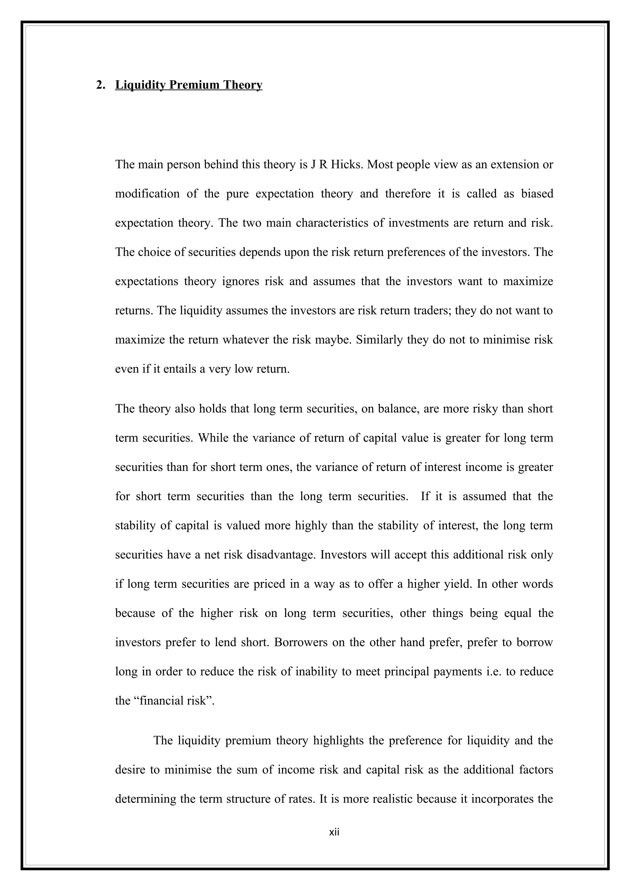 2. Liquidity Premium Theory




   The main person behind this theory is J R Hicks. Most people view as an extension or

   modification of the pure expectation theory and therefore it is called as biased

   expectation theory. The two main characteristics of investments are return and risk.

   The choice of securities depends upon the risk return preferences of the investors. The

   expectations theory ignores risk and assumes that the investors want to maximize

   returns. The liquidity assumes the investors are risk return traders; they do not want to

   maximize the return whatever the risk maybe. Similarly they do not to minimise risk

   even if it entails a very low return.


   The theory also holds that long term securities, on balance, are more risky than short

   term securities. While the variance of return of capital value is greater for long term

   securities than for short term ones, the variance of return of interest income is greater

   for short term securities than the long term securities. If it is assumed that the

   stability of capital is valued more highly than the stability of interest, the long term

   securities have a net risk disadvantage. Investors will accept this additional risk only

   if long term securities are priced in a way as to offer a higher yield. In other words

   because of the higher risk on long term securities, other things being equal the

   investors prefer to lend short. Borrowers on the other hand prefer, prefer to borrow

   long in order to reduce the risk of inability to meet principal payments i.e. to reduce

   the “financial risk”.


           The liquidity premium theory highlights the preference for liquidity and the

   desire to minimise the sum of income risk and capital risk as the additional factors

   determining the term structure of rates. It is more realistic because it incorporates the

                                              xii
 