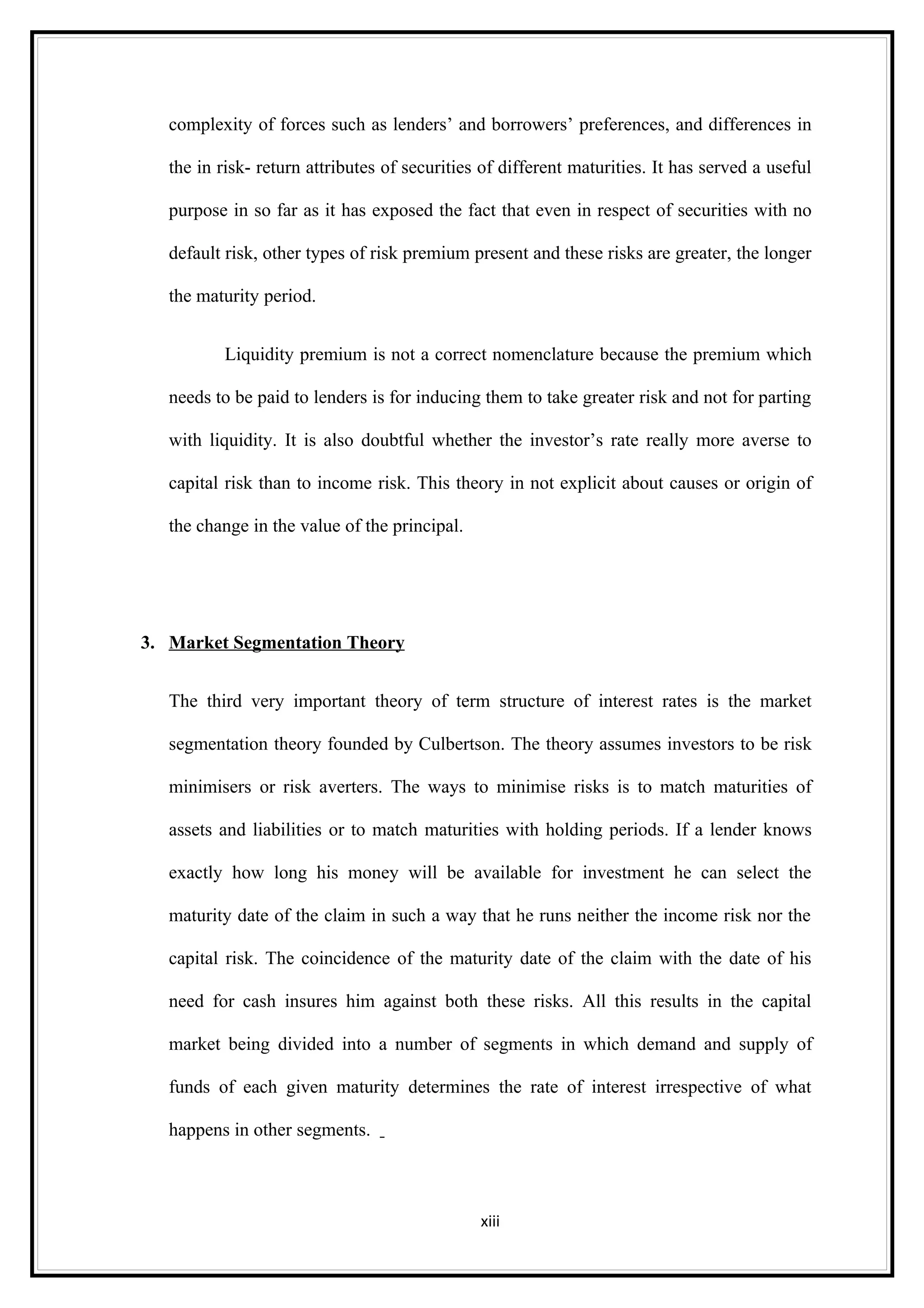 complexity of forces such as lenders’ and borrowers’ preferences, and differences in

   the in risk- return attributes of securities of different maturities. It has served a useful

   purpose in so far as it has exposed the fact that even in respect of securities with no

   default risk, other types of risk premium present and these risks are greater, the longer

   the maturity period.


           Liquidity premium is not a correct nomenclature because the premium which

   needs to be paid to lenders is for inducing them to take greater risk and not for parting

   with liquidity. It is also doubtful whether the investor’s rate really more averse to

   capital risk than to income risk. This theory in not explicit about causes or origin of

   the change in the value of the principal.




3. Market Segmentation Theory


   The third very important theory of term structure of interest rates is the market

   segmentation theory founded by Culbertson. The theory assumes investors to be risk

   minimisers or risk averters. The ways to minimise risks is to match maturities of

   assets and liabilities or to match maturities with holding periods. If a lender knows

   exactly how long his money will be available for investment he can select the

   maturity date of the claim in such a way that he runs neither the income risk nor the

   capital risk. The coincidence of the maturity date of the claim with the date of his

   need for cash insures him against both these risks. All this results in the capital

   market being divided into a number of segments in which demand and supply of

   funds of each given maturity determines the rate of interest irrespective of what

   happens in other segments.



                                               xiii
 