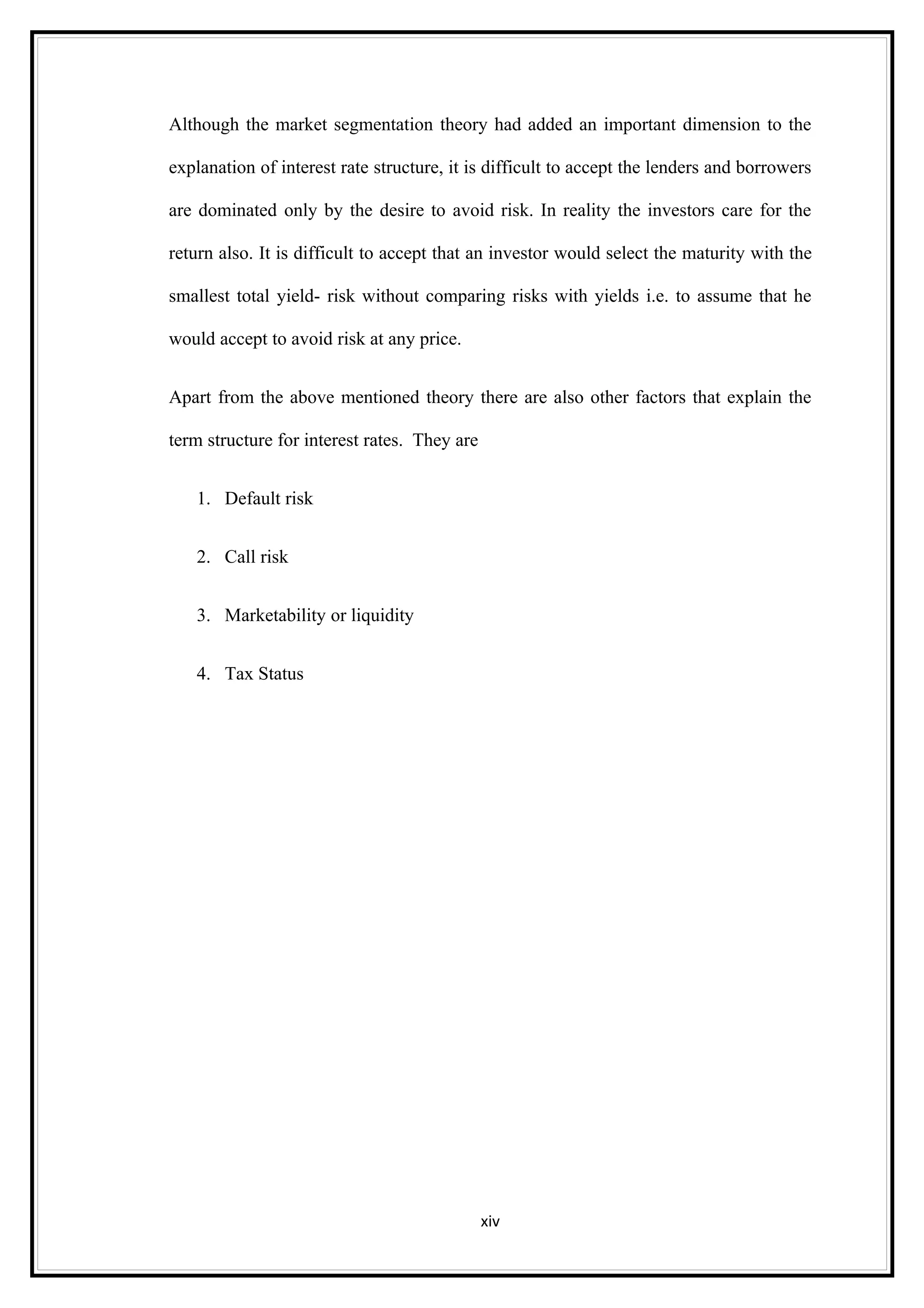 Although the market segmentation theory had added an important dimension to the

explanation of interest rate structure, it is difficult to accept the lenders and borrowers

are dominated only by the desire to avoid risk. In reality the investors care for the

return also. It is difficult to accept that an investor would select the maturity with the

smallest total yield- risk without comparing risks with yields i.e. to assume that he

would accept to avoid risk at any price.


Apart from the above mentioned theory there are also other factors that explain the

term structure for interest rates. They are


   1. Default risk


   2. Call risk


   3. Marketability or liquidity


   4. Tax Status




                                              xiv
 