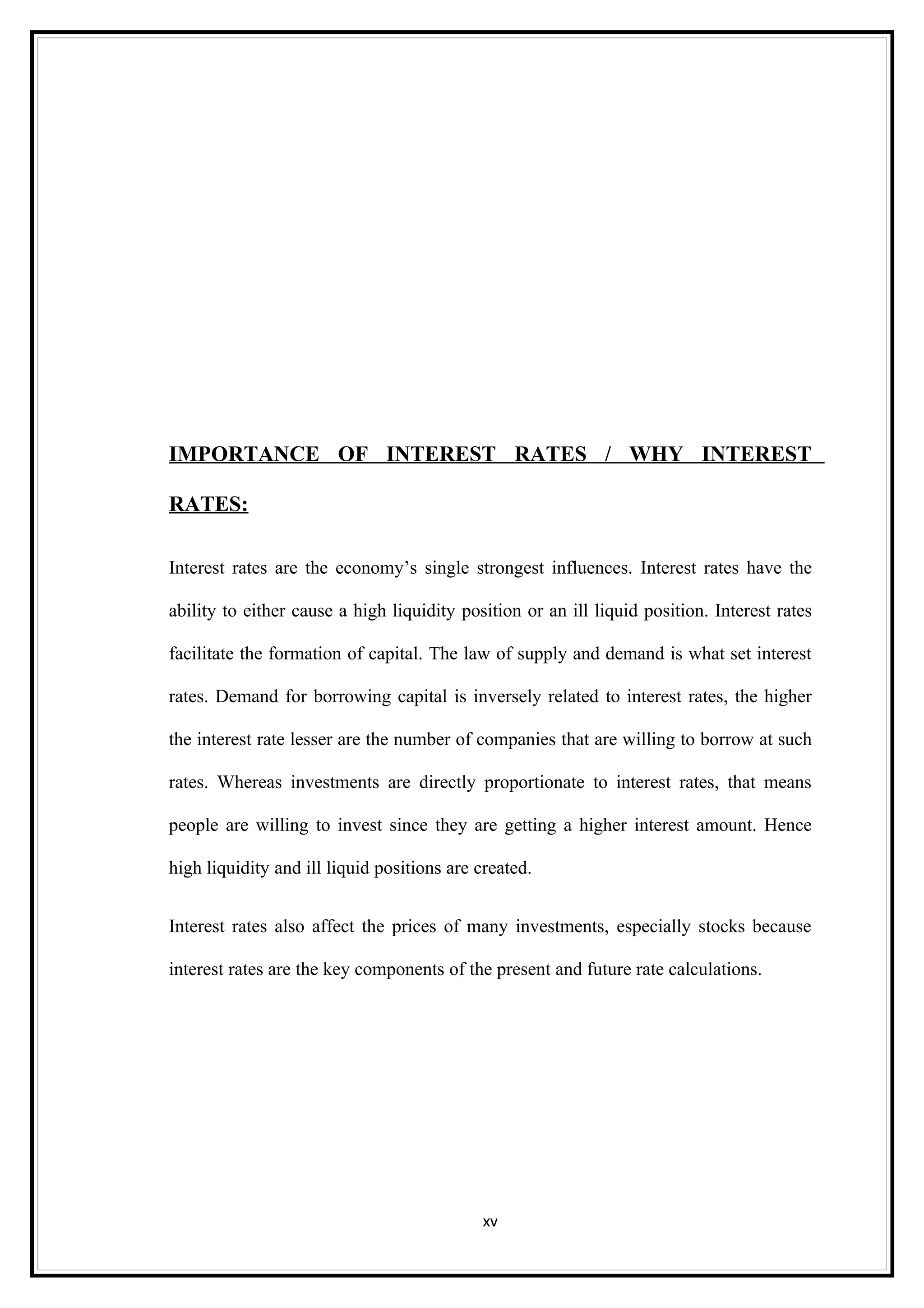 IMPORTANCE OF INTEREST RATES / WHY INTEREST

RATES:

Interest rates are the economy’s single strongest influences. Interest rates have the

ability to either cause a high liquidity position or an ill liquid position. Interest rates

facilitate the formation of capital. The law of supply and demand is what set interest

rates. Demand for borrowing capital is inversely related to interest rates, the higher

the interest rate lesser are the number of companies that are willing to borrow at such

rates. Whereas investments are directly proportionate to interest rates, that means

people are willing to invest since they are getting a higher interest amount. Hence

high liquidity and ill liquid positions are created.


Interest rates also affect the prices of many investments, especially stocks because

interest rates are the key components of the present and future rate calculations.




                                            xv
 