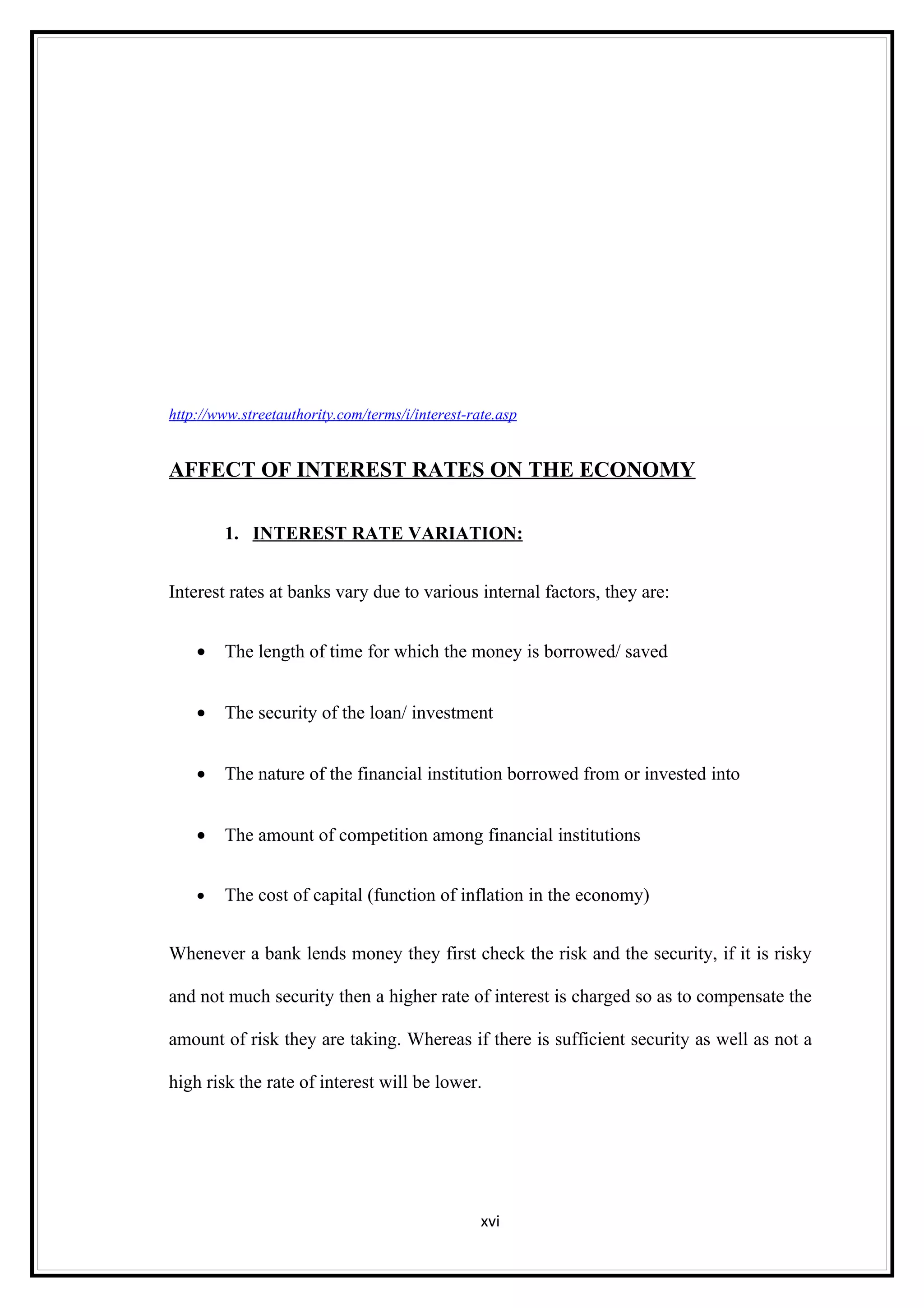 http://www.streetauthority.com/terms/i/interest-rate.asp


AFFECT OF INTEREST RATES ON THE ECONOMY

        1. INTEREST RATE VARIATION:


Interest rates at banks vary due to various internal factors, they are:


    •   The length of time for which the money is borrowed/ saved


    •   The security of the loan/ investment


    •   The nature of the financial institution borrowed from or invested into


    •   The amount of competition among financial institutions


    •   The cost of capital (function of inflation in the economy)


Whenever a bank lends money they first check the risk and the security, if it is risky

and not much security then a higher rate of interest is charged so as to compensate the

amount of risk they are taking. Whereas if there is sufficient security as well as not a

high risk the rate of interest will be lower.




                                                  xvi
 