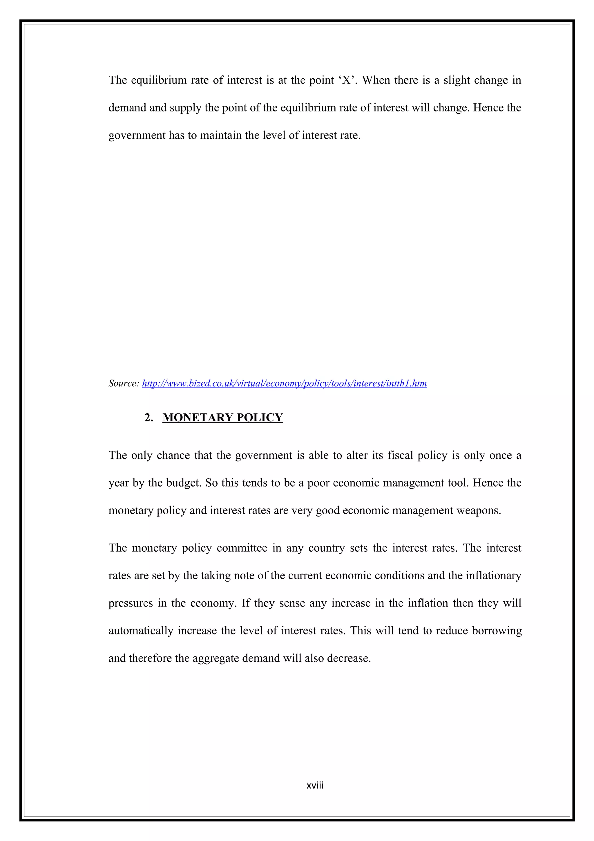 The equilibrium rate of interest is at the point ‘X’. When there is a slight change in

demand and supply the point of the equilibrium rate of interest will change. Hence the

government has to maintain the level of interest rate.




Source: http://www.bized.co.uk/virtual/economy/policy/tools/interest/intth1.htm


        2. MONETARY POLICY


The only chance that the government is able to alter its fiscal policy is only once a

year by the budget. So this tends to be a poor economic management tool. Hence the

monetary policy and interest rates are very good economic management weapons.


The monetary policy committee in any country sets the interest rates. The interest

rates are set by the taking note of the current economic conditions and the inflationary

pressures in the economy. If they sense any increase in the inflation then they will

automatically increase the level of interest rates. This will tend to reduce borrowing

and therefore the aggregate demand will also decrease.




                                                 xviii
 