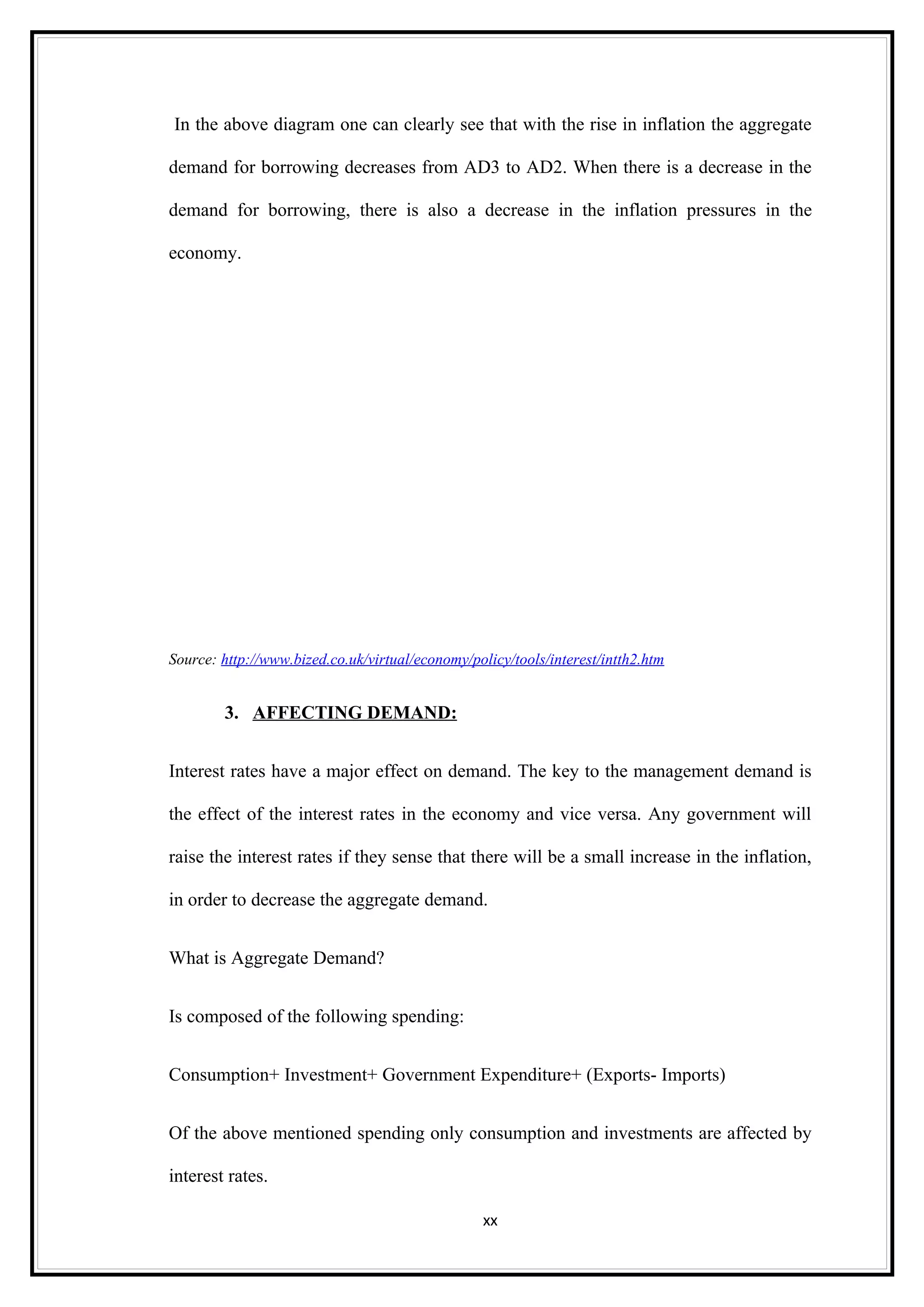 In the above diagram one can clearly see that with the rise in inflation the aggregate

demand for borrowing decreases from AD3 to AD2. When there is a decrease in the

demand for borrowing, there is also a decrease in the inflation pressures in the

economy.




Source: http://www.bized.co.uk/virtual/economy/policy/tools/interest/intth2.htm


        3. AFFECTING DEMAND:


Interest rates have a major effect on demand. The key to the management demand is

the effect of the interest rates in the economy and vice versa. Any government will

raise the interest rates if they sense that there will be a small increase in the inflation,

in order to decrease the aggregate demand.


What is Aggregate Demand?


Is composed of the following spending:


Consumption+ Investment+ Government Expenditure+ (Exports- Imports)


Of the above mentioned spending only consumption and investments are affected by

interest rates.

                                                  xx
 