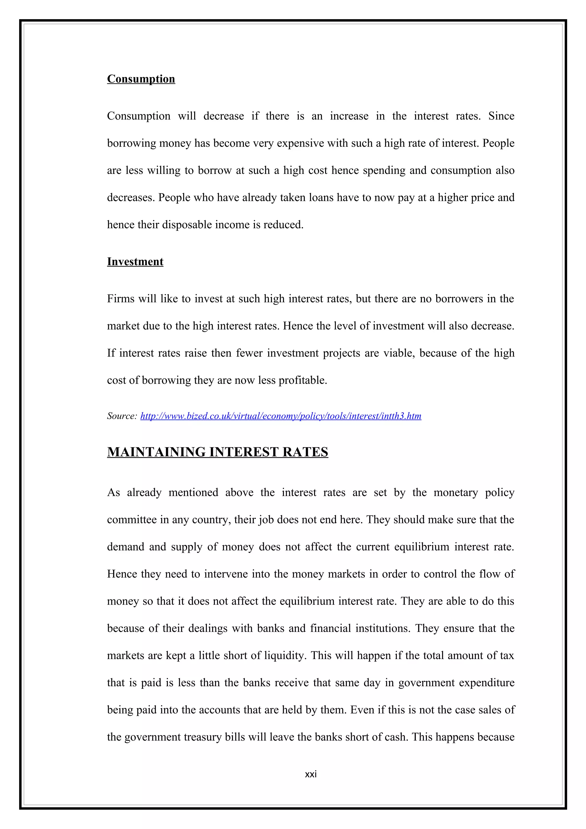 Consumption


Consumption will decrease if there is an increase in the interest rates. Since

borrowing money has become very expensive with such a high rate of interest. People

are less willing to borrow at such a high cost hence spending and consumption also

decreases. People who have already taken loans have to now pay at a higher price and

hence their disposable income is reduced.


Investment


Firms will like to invest at such high interest rates, but there are no borrowers in the

market due to the high interest rates. Hence the level of investment will also decrease.

If interest rates raise then fewer investment projects are viable, because of the high

cost of borrowing they are now less profitable.

Source: http://www.bized.co.uk/virtual/economy/policy/tools/interest/intth3.htm


MAINTAINING INTEREST RATES

As already mentioned above the interest rates are set by the monetary policy

committee in any country, their job does not end here. They should make sure that the

demand and supply of money does not affect the current equilibrium interest rate.

Hence they need to intervene into the money markets in order to control the flow of

money so that it does not affect the equilibrium interest rate. They are able to do this

because of their dealings with banks and financial institutions. They ensure that the

markets are kept a little short of liquidity. This will happen if the total amount of tax

that is paid is less than the banks receive that same day in government expenditure

being paid into the accounts that are held by them. Even if this is not the case sales of

the government treasury bills will leave the banks short of cash. This happens because


                                                 xxi
 