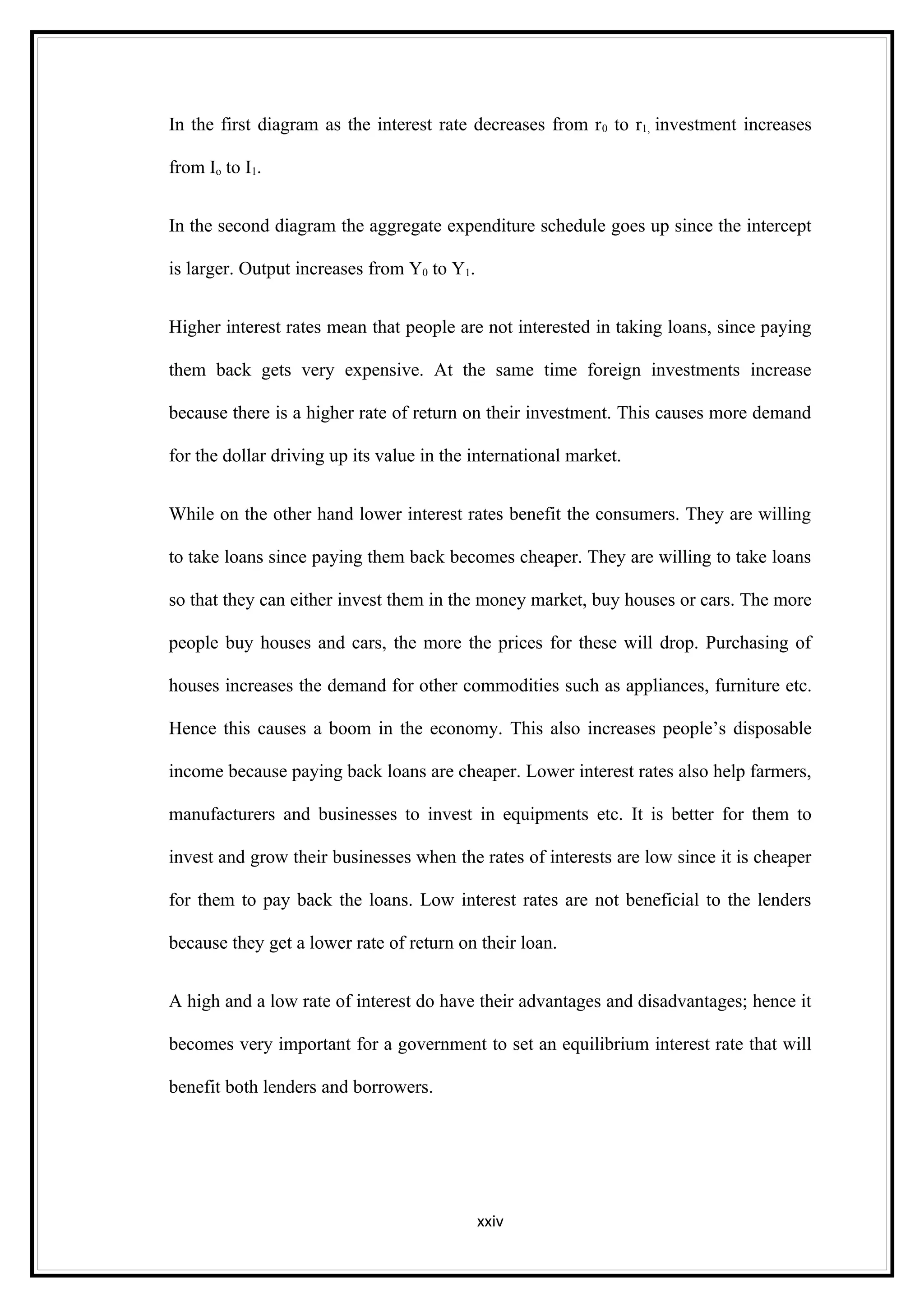 In the first diagram as the interest rate decreases from r 0 to r1, investment increases

from Io to I1.


In the second diagram the aggregate expenditure schedule goes up since the intercept

is larger. Output increases from Y0 to Y1.


Higher interest rates mean that people are not interested in taking loans, since paying

them back gets very expensive. At the same time foreign investments increase

because there is a higher rate of return on their investment. This causes more demand

for the dollar driving up its value in the international market.


While on the other hand lower interest rates benefit the consumers. They are willing

to take loans since paying them back becomes cheaper. They are willing to take loans

so that they can either invest them in the money market, buy houses or cars. The more

people buy houses and cars, the more the prices for these will drop. Purchasing of

houses increases the demand for other commodities such as appliances, furniture etc.

Hence this causes a boom in the economy. This also increases people’s disposable

income because paying back loans are cheaper. Lower interest rates also help farmers,

manufacturers and businesses to invest in equipments etc. It is better for them to

invest and grow their businesses when the rates of interests are low since it is cheaper

for them to pay back the loans. Low interest rates are not beneficial to the lenders

because they get a lower rate of return on their loan.


A high and a low rate of interest do have their advantages and disadvantages; hence it

becomes very important for a government to set an equilibrium interest rate that will

benefit both lenders and borrowers.




                                             xxiv
 