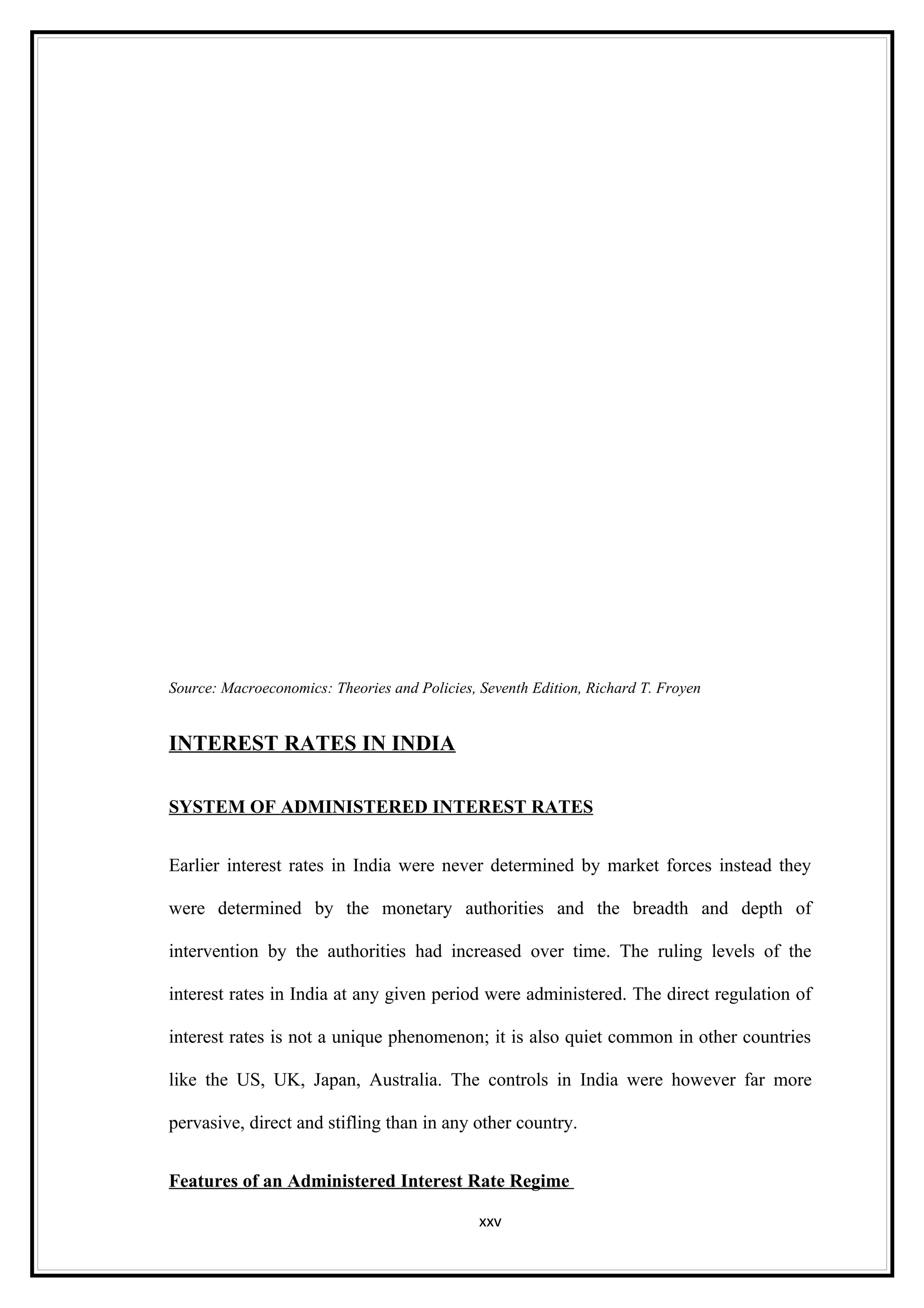 Source: Macroeconomics: Theories and Policies, Seventh Edition, Richard T. Froyen


INTEREST RATES IN INDIA

SYSTEM OF ADMINISTERED INTEREST RATES


Earlier interest rates in India were never determined by market forces instead they

were determined by the monetary authorities and the breadth and depth of

intervention by the authorities had increased over time. The ruling levels of the

interest rates in India at any given period were administered. The direct regulation of

interest rates is not a unique phenomenon; it is also quiet common in other countries

like the US, UK, Japan, Australia. The controls in India were however far more

pervasive, direct and stifling than in any other country.


Features of an Administered Interest Rate Regime

                                               xxv
 