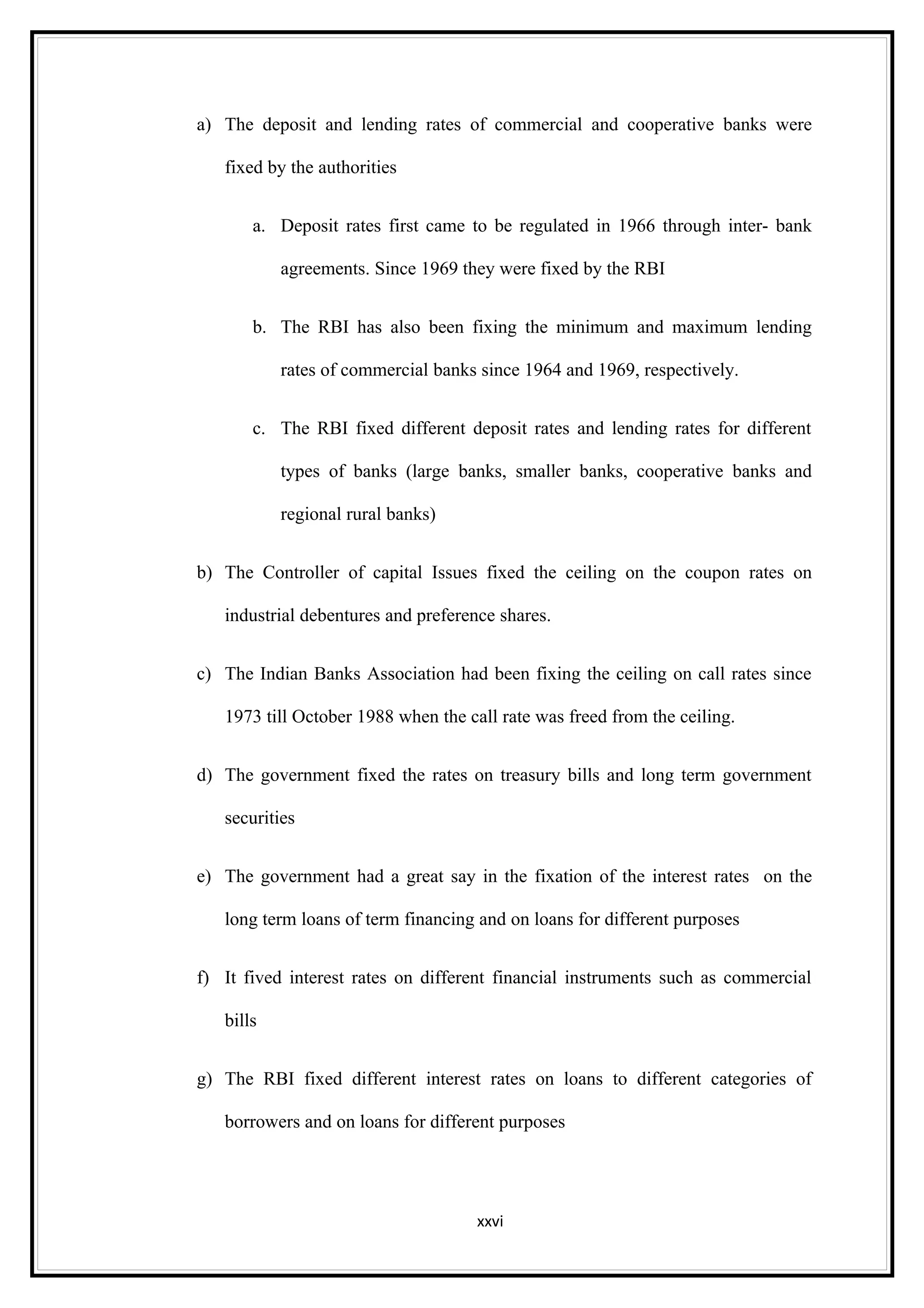 a) The deposit and lending rates of commercial and cooperative banks were

   fixed by the authorities


       a. Deposit rates first came to be regulated in 1966 through inter- bank

           agreements. Since 1969 they were fixed by the RBI


       b. The RBI has also been fixing the minimum and maximum lending

           rates of commercial banks since 1964 and 1969, respectively.


       c. The RBI fixed different deposit rates and lending rates for different

           types of banks (large banks, smaller banks, cooperative banks and

           regional rural banks)


b) The Controller of capital Issues fixed the ceiling on the coupon rates on

   industrial debentures and preference shares.


c) The Indian Banks Association had been fixing the ceiling on call rates since

   1973 till October 1988 when the call rate was freed from the ceiling.


d) The government fixed the rates on treasury bills and long term government

   securities


e) The government had a great say in the fixation of the interest rates on the

   long term loans of term financing and on loans for different purposes


f) It fived interest rates on different financial instruments such as commercial

   bills


g) The RBI fixed different interest rates on loans to different categories of

   borrowers and on loans for different purposes




                                     xxvi
 