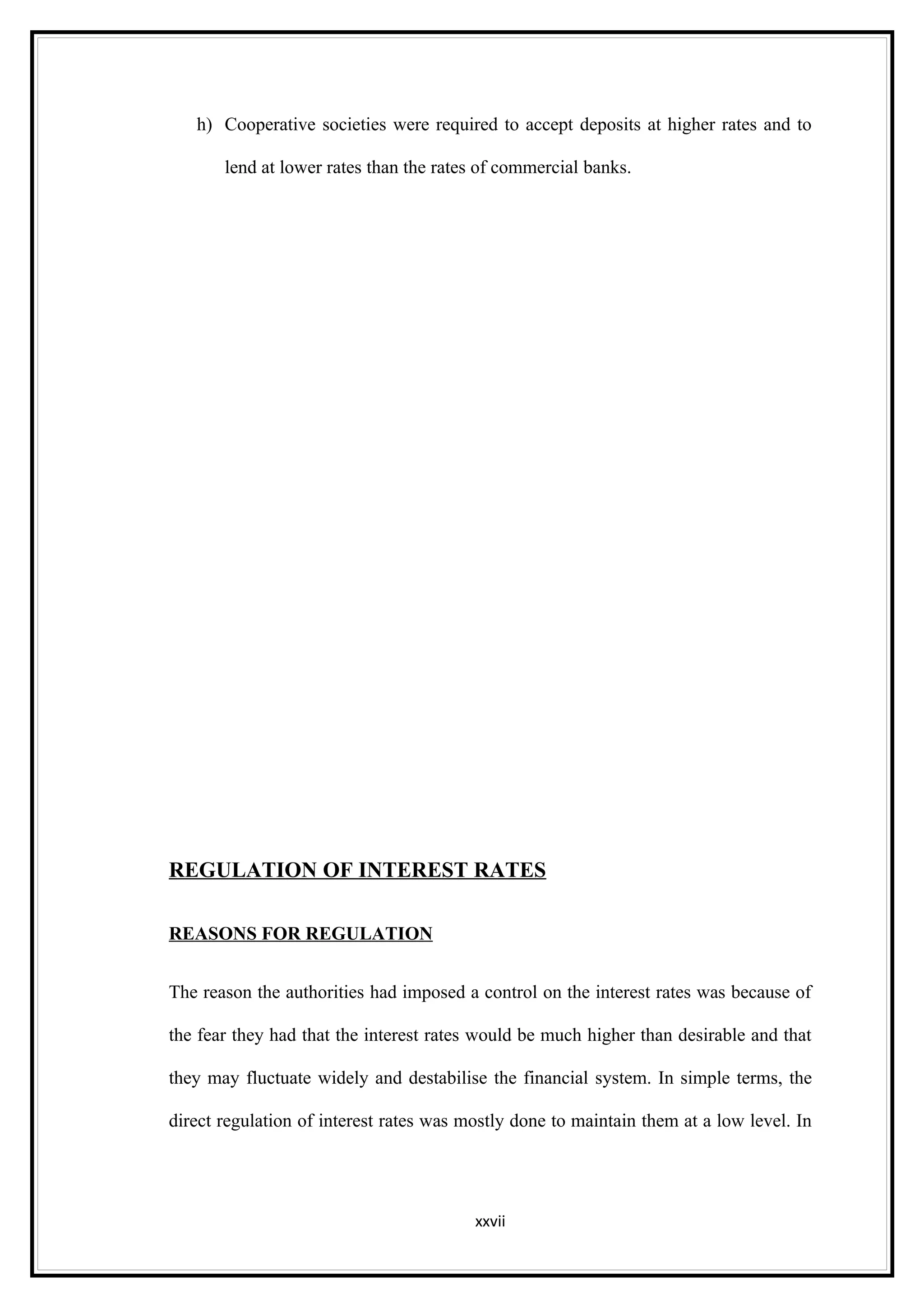 h) Cooperative societies were required to accept deposits at higher rates and to

       lend at lower rates than the rates of commercial banks.




REGULATION OF INTEREST RATES

REASONS FOR REGULATION


The reason the authorities had imposed a control on the interest rates was because of

the fear they had that the interest rates would be much higher than desirable and that

they may fluctuate widely and destabilise the financial system. In simple terms, the

direct regulation of interest rates was mostly done to maintain them at a low level. In




                                         xxvii
 