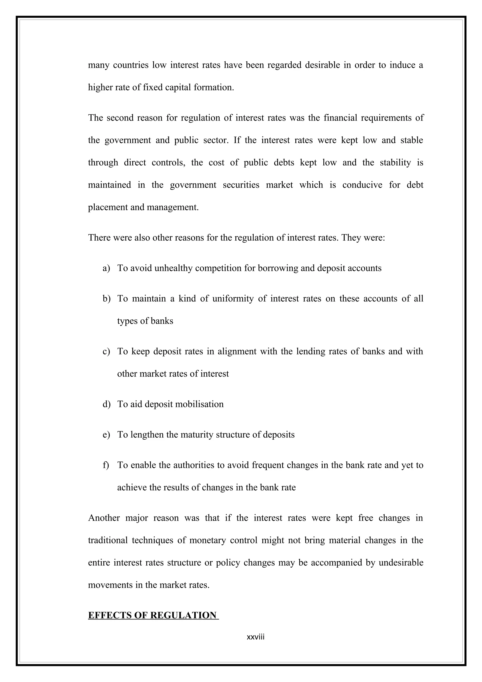 many countries low interest rates have been regarded desirable in order to induce a

higher rate of fixed capital formation.


The second reason for regulation of interest rates was the financial requirements of

the government and public sector. If the interest rates were kept low and stable

through direct controls, the cost of public debts kept low and the stability is

maintained in the government securities market which is conducive for debt

placement and management.


There were also other reasons for the regulation of interest rates. They were:


   a) To avoid unhealthy competition for borrowing and deposit accounts


   b) To maintain a kind of uniformity of interest rates on these accounts of all

       types of banks


   c) To keep deposit rates in alignment with the lending rates of banks and with

       other market rates of interest


   d) To aid deposit mobilisation


   e) To lengthen the maturity structure of deposits


   f) To enable the authorities to avoid frequent changes in the bank rate and yet to

       achieve the results of changes in the bank rate


Another major reason was that if the interest rates were kept free changes in

traditional techniques of monetary control might not bring material changes in the

entire interest rates structure or policy changes may be accompanied by undesirable

movements in the market rates.


EFFECTS OF REGULATION

                                          xxviii
 
