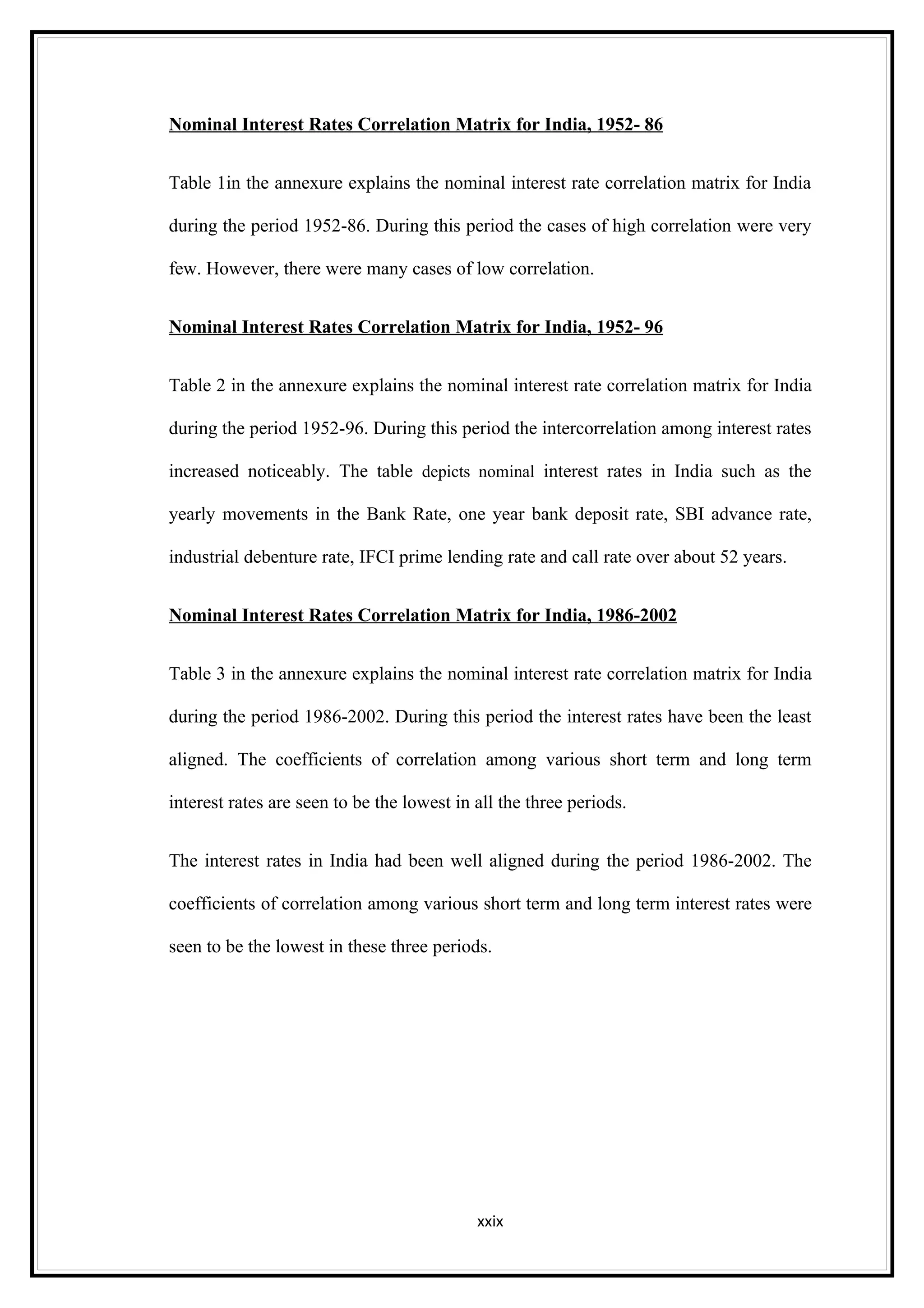 Nominal Interest Rates Correlation Matrix for India, 1952- 86


Table 1in the annexure explains the nominal interest rate correlation matrix for India

during the period 1952-86. During this period the cases of high correlation were very

few. However, there were many cases of low correlation.


Nominal Interest Rates Correlation Matrix for India, 1952- 96


Table 2 in the annexure explains the nominal interest rate correlation matrix for India

during the period 1952-96. During this period the intercorrelation among interest rates

increased noticeably. The table depicts nominal interest rates in India such as the

yearly movements in the Bank Rate, one year bank deposit rate, SBI advance rate,

industrial debenture rate, IFCI prime lending rate and call rate over about 52 years.


Nominal Interest Rates Correlation Matrix for India, 1986-2002


Table 3 in the annexure explains the nominal interest rate correlation matrix for India

during the period 1986-2002. During this period the interest rates have been the least

aligned. The coefficients of correlation among various short term and long term

interest rates are seen to be the lowest in all the three periods.


The interest rates in India had been well aligned during the period 1986-2002. The

coefficients of correlation among various short term and long term interest rates were

seen to be the lowest in these three periods.




                                            xxix
 