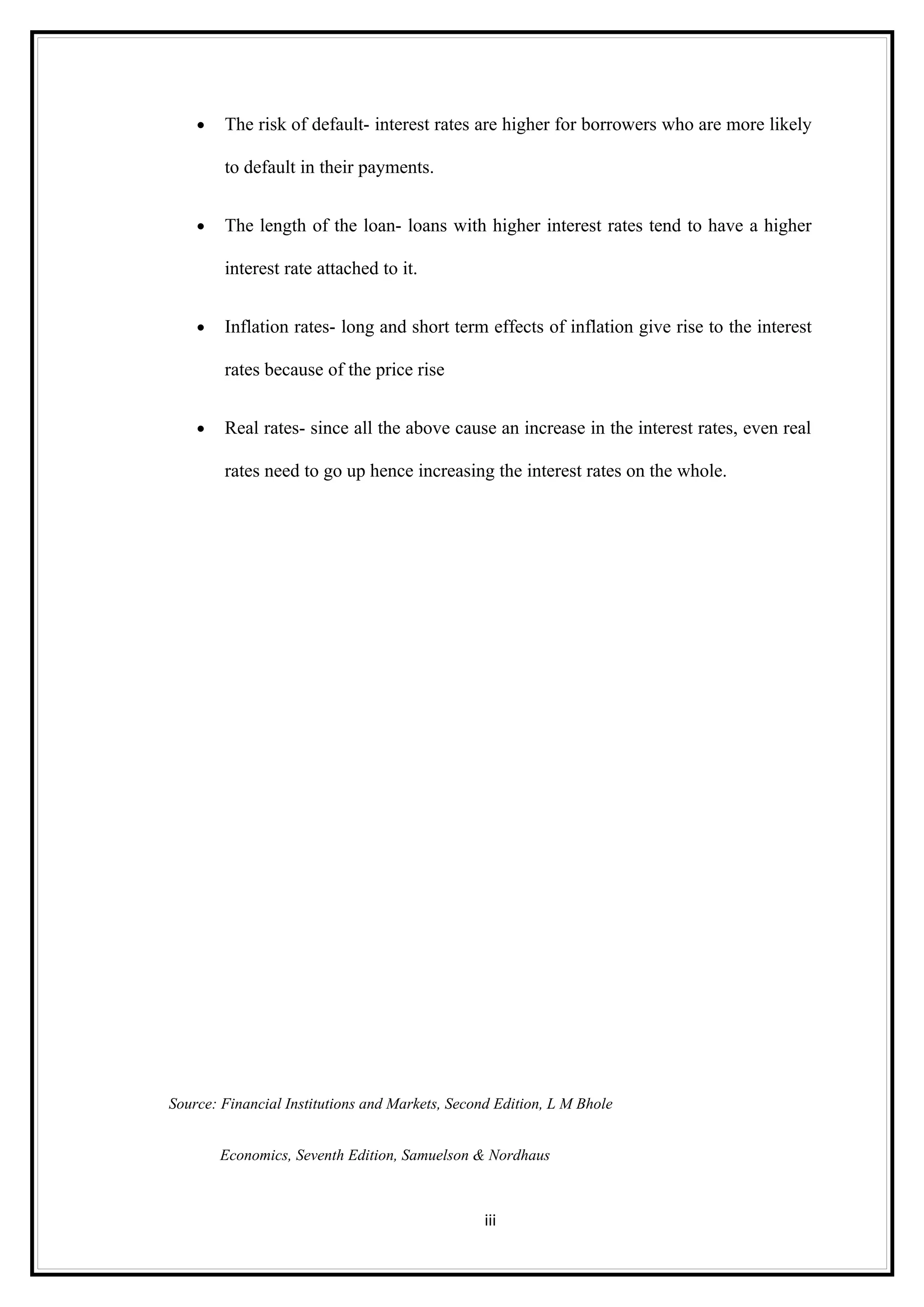 •   The risk of default- interest rates are higher for borrowers who are more likely

        to default in their payments.


    •   The length of the loan- loans with higher interest rates tend to have a higher

        interest rate attached to it.


    •   Inflation rates- long and short term effects of inflation give rise to the interest

        rates because of the price rise


    •   Real rates- since all the above cause an increase in the interest rates, even real

        rates need to go up hence increasing the interest rates on the whole.




Source: Financial Institutions and Markets, Second Edition, L M Bhole


        Economics, Seventh Edition, Samuelson & Nordhaus



                                                 iii
 