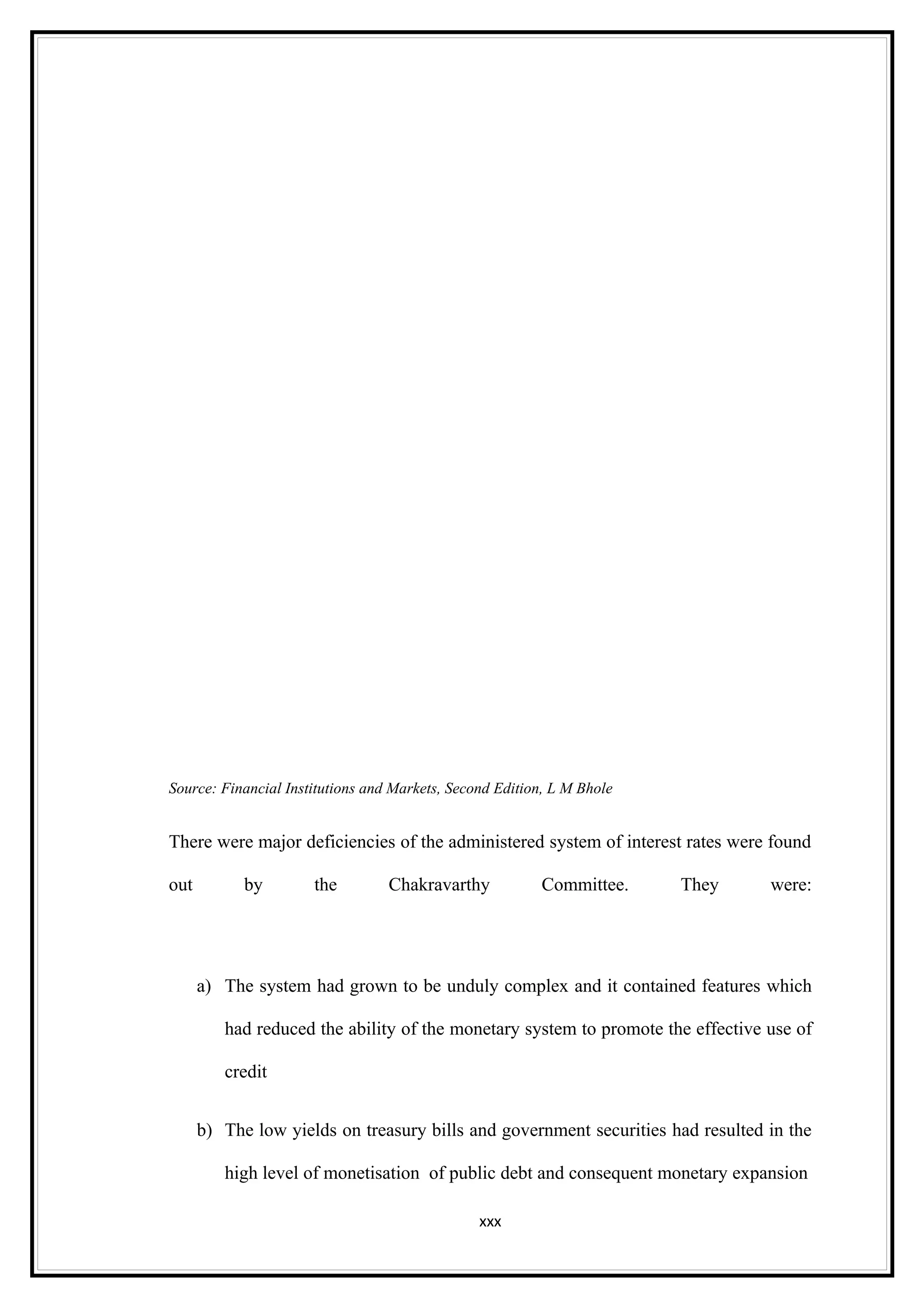 Source: Financial Institutions and Markets, Second Edition, L M Bhole


There were major deficiencies of the administered system of interest rates were found

out         by        the         Chakravarthy           Committee.     They     were:




      a) The system had grown to be unduly complex and it contained features which

         had reduced the ability of the monetary system to promote the effective use of

         credit


      b) The low yields on treasury bills and government securities had resulted in the

         high level of monetisation of public debt and consequent monetary expansion

                                                xxx
 