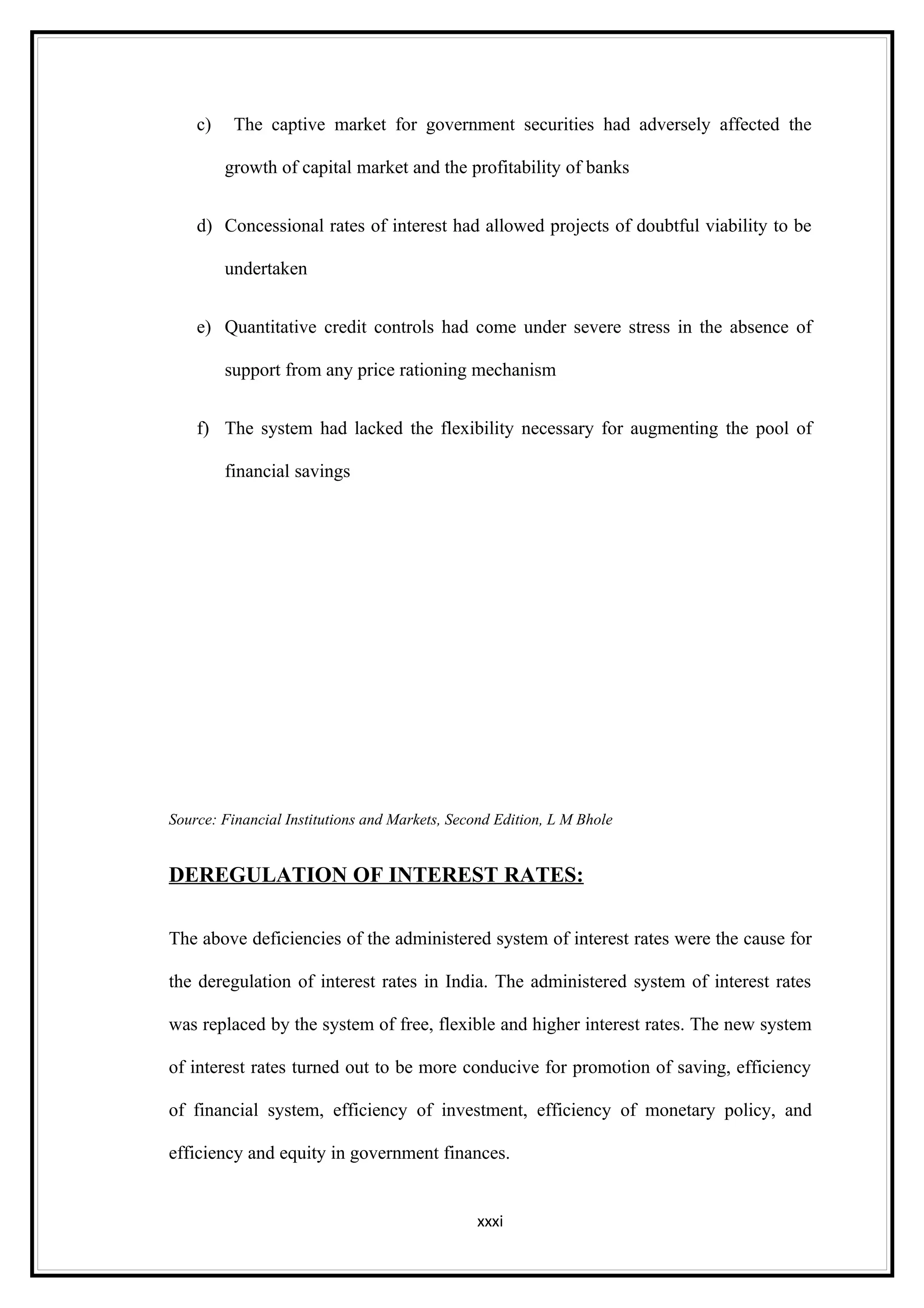 c)    The captive market for government securities had adversely affected the

         growth of capital market and the profitability of banks


    d) Concessional rates of interest had allowed projects of doubtful viability to be

         undertaken


    e) Quantitative credit controls had come under severe stress in the absence of

         support from any price rationing mechanism


    f) The system had lacked the flexibility necessary for augmenting the pool of

         financial savings




Source: Financial Institutions and Markets, Second Edition, L M Bhole


DEREGULATION OF INTEREST RATES:

The above deficiencies of the administered system of interest rates were the cause for

the deregulation of interest rates in India. The administered system of interest rates

was replaced by the system of free, flexible and higher interest rates. The new system

of interest rates turned out to be more conducive for promotion of saving, efficiency

of financial system, efficiency of investment, efficiency of monetary policy, and

efficiency and equity in government finances.


                                               xxxi
 