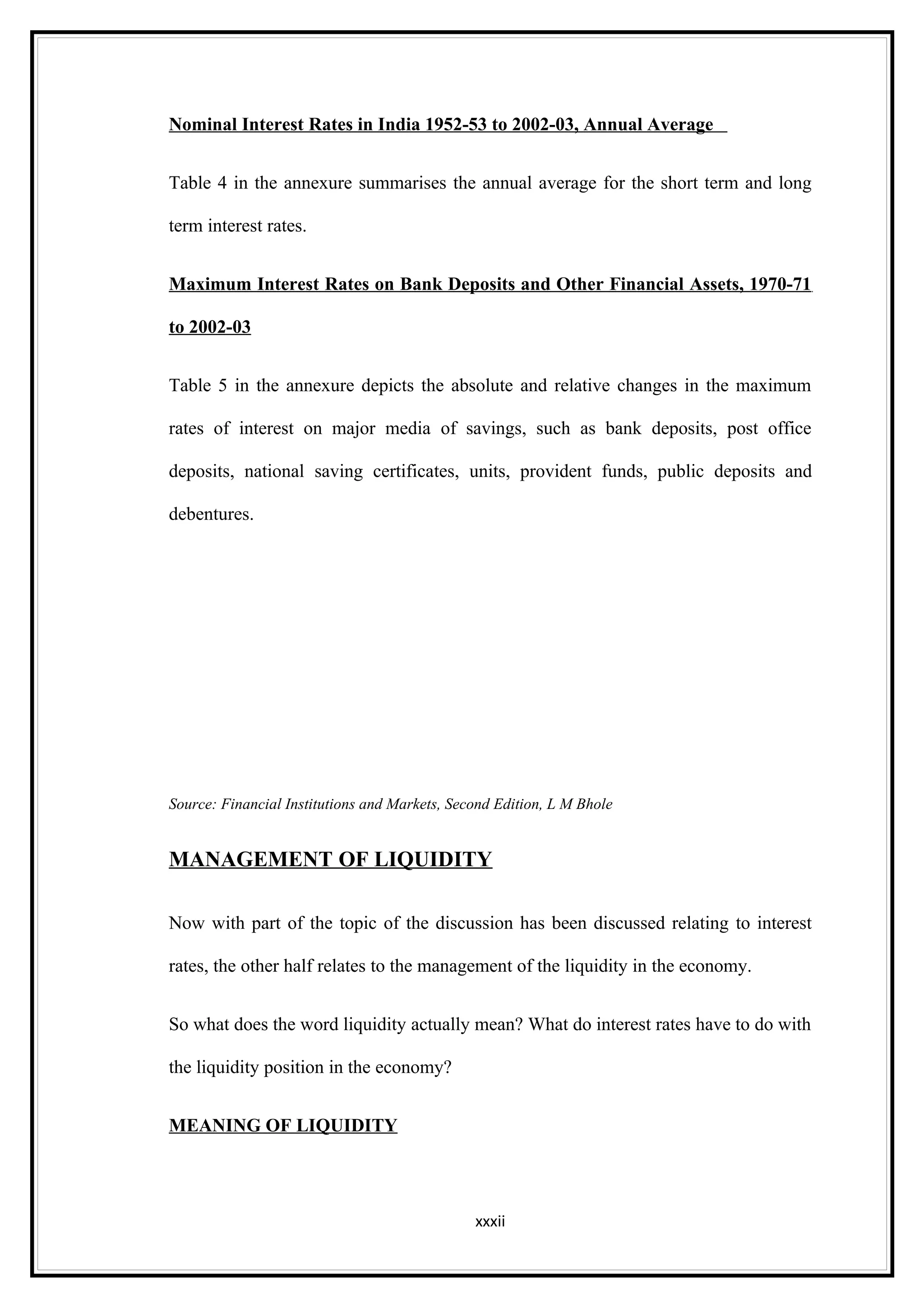 Nominal Interest Rates in India 1952-53 to 2002-03, Annual Average


Table 4 in the annexure summarises the annual average for the short term and long

term interest rates.


Maximum Interest Rates on Bank Deposits and Other Financial Assets, 1970-71

to 2002-03


Table 5 in the annexure depicts the absolute and relative changes in the maximum

rates of interest on major media of savings, such as bank deposits, post office

deposits, national saving certificates, units, provident funds, public deposits and

debentures.




Source: Financial Institutions and Markets, Second Edition, L M Bhole


MANAGEMENT OF LIQUIDITY

Now with part of the topic of the discussion has been discussed relating to interest

rates, the other half relates to the management of the liquidity in the economy.


So what does the word liquidity actually mean? What do interest rates have to do with

the liquidity position in the economy?


MEANING OF LIQUIDITY




                                               xxxii
 