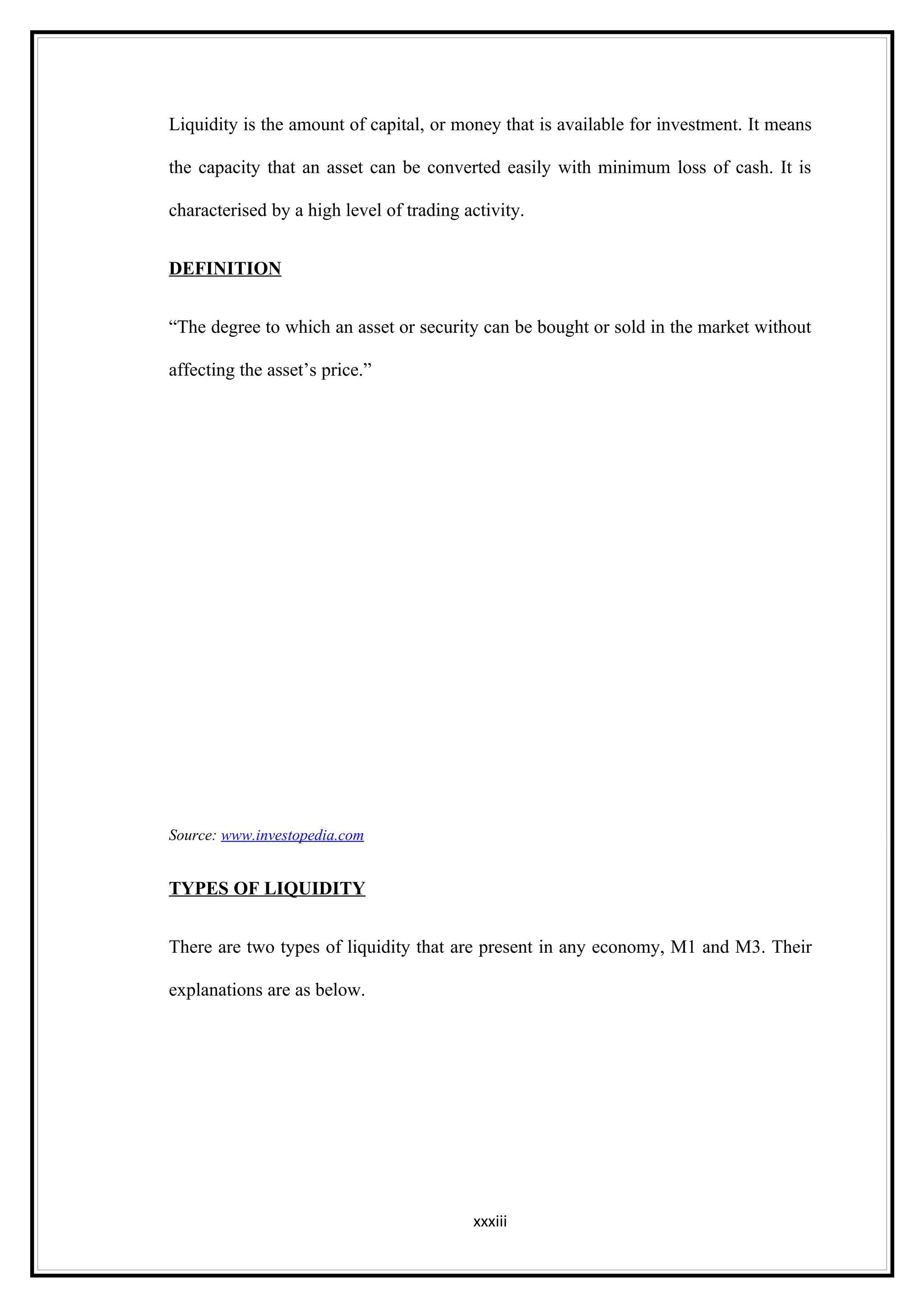 Liquidity is the amount of capital, or money that is available for investment. It means

the capacity that an asset can be converted easily with minimum loss of cash. It is

characterised by a high level of trading activity.


DEFINITION


“The degree to which an asset or security can be bought or sold in the market without

affecting the asset’s price.”




Source: www.investopedia.com


TYPES OF LIQUIDITY


There are two types of liquidity that are present in any economy, M1 and M3. Their

explanations are as below.




                                          xxxiii
 