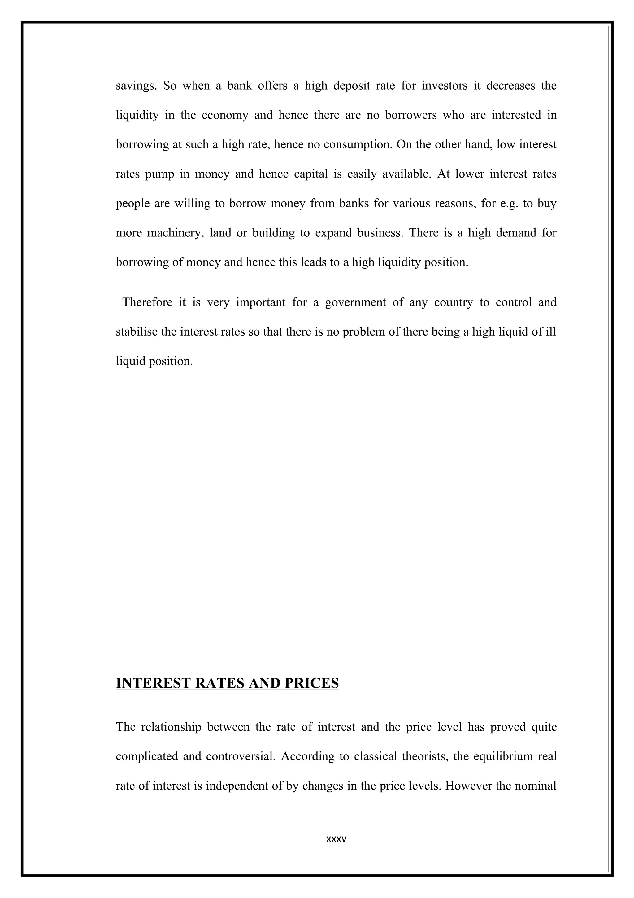savings. So when a bank offers a high deposit rate for investors it decreases the

liquidity in the economy and hence there are no borrowers who are interested in

borrowing at such a high rate, hence no consumption. On the other hand, low interest

rates pump in money and hence capital is easily available. At lower interest rates

people are willing to borrow money from banks for various reasons, for e.g. to buy

more machinery, land or building to expand business. There is a high demand for

borrowing of money and hence this leads to a high liquidity position.


 Therefore it is very important for a government of any country to control and

stabilise the interest rates so that there is no problem of there being a high liquid of ill

liquid position.




INTEREST RATES AND PRICES

The relationship between the rate of interest and the price level has proved quite

complicated and controversial. According to classical theorists, the equilibrium real

rate of interest is independent of by changes in the price levels. However the nominal



                                           xxxv
 
